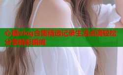 心糖vlog合集精选记录生活点滴轻松分享精彩瞬间