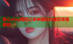 糖心vlog婚前记录神器轻松捕捉幸福瞬间