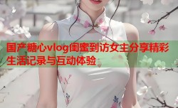 国产糖心vlog闺蜜到访女主分享精彩生活记录与互动体验