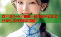 国产糖心vlog精品一区精彩内容汇聚记录生活点滴精彩瞬间