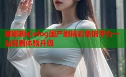 娜娜糖心vlog国产剧精彩集锦平台一站观看体验升级