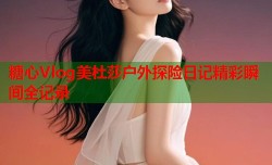糖心Vlog美杜莎户外探险日记精彩瞬间全记录