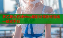 多乙糖心在线vlog精彩分享创作互动一站式平台