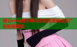 糖心vlog携手神马影院打造高清无广告影视体验