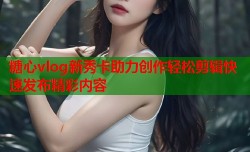 糖心vlog新秀卡助力创作轻松剪辑快速发布精彩内容
