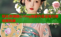 精东传媒糖心Vlog独家内容呈现引爆观看热潮