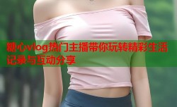 糖心vlog热门主播带你玩转精彩生活记录与互动分享