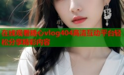 在线观看糖心vlog404高清互动平台轻松分享精彩内容