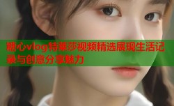 糖心vlog特莱莎视频精选展现生活记录与创意分享魅力