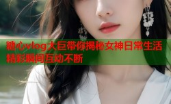 糖心vlog大巨带你揭秘女神日常生活精彩瞬间互动不断