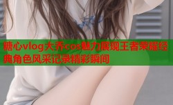 糖心vlog大乔cos魅力展现王者荣耀经典角色风采记录精彩瞬间