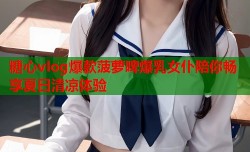 糖心vlog爆款菠萝啤爆乳女仆陪你畅享夏日清凉体验