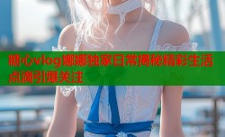 糖心vlog娜娜独家日常揭秘精彩生活点滴引爆关注