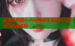 甜蜜惩罚糖心vlog揭秘生活趣味与情感互动新体验