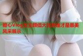 糖心Vlog女主颜值大比拼谁才是最美风采展示