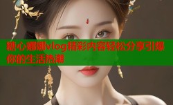 糖心娜娜vlog精彩内容轻松分享引爆你的生活热潮