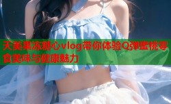 天美果冻糖心vlog带你体验Q弹蜜桃零食美味与健康魅力