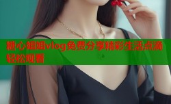 糖心姐姐vlog免费分享精彩生活点滴轻松观看