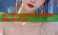 糖心小桃vlog记录生活点滴分享美好瞬间必看精彩内容