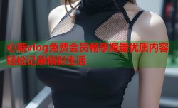 心糖vlog免费会员畅享海量优质内容轻松记录精彩生活
