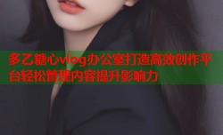 多乙糖心vlog办公室打造高效创作平台轻松管理内容提升影响力