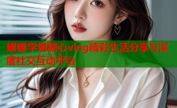 娜娜学姐糖心vlog精彩生活分享与深度社交互动平台