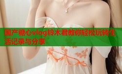 国产糖心vlog铃木君教你轻松玩转生活记录与分享