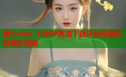 糖心vlog 1080P高清下载平台极速获取精彩视频