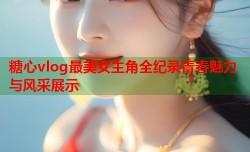 糖心vlog最美女主角全纪录青春魅力与风采展示