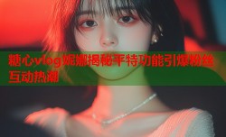 糖心vlog妮娜揭秘平特功能引爆粉丝互动热潮