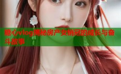 糖心vlog揭秘房产女销冠的成长与奋斗故事
