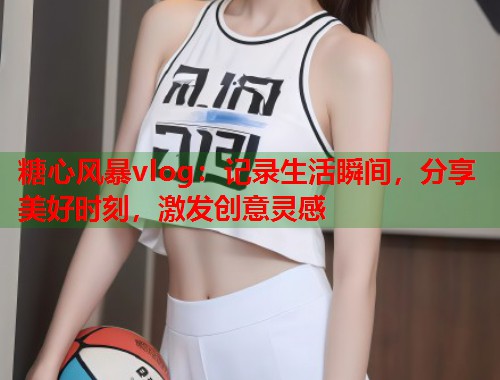 糖心风暴vlog：记录生活瞬间，分享美好时刻，激发创意灵感  第1张