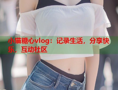 小猫糖心vlog：记录生活，分享快乐，互动社区  第1张
