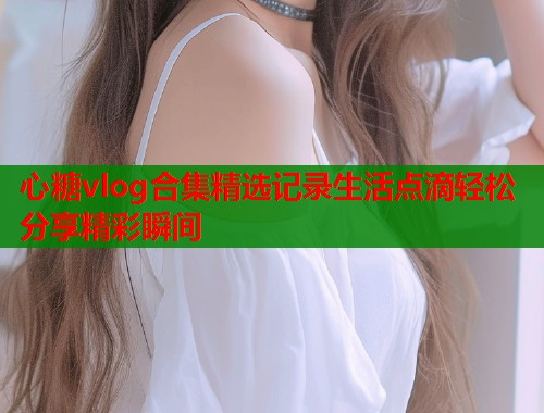 心糖vlog合集精选记录生活点滴轻松分享精彩瞬间  第1张