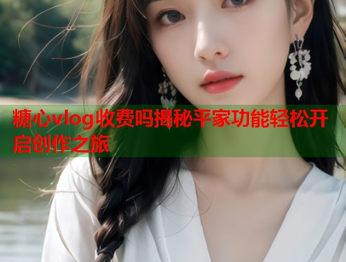 糖心vlog收费吗揭秘平家功能轻松开启创作之旅  第1张