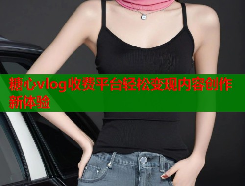 糖心vlog收费平台轻松变现内容创作新体验  第1张