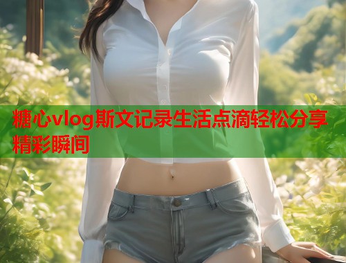 糖心vlog斯文记录生活点滴轻松分享精彩瞬间  第1张