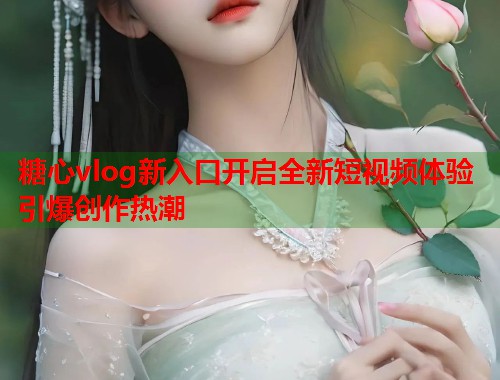 糖心vlog新入口开启全新短视频体验引爆创作热潮  第1张