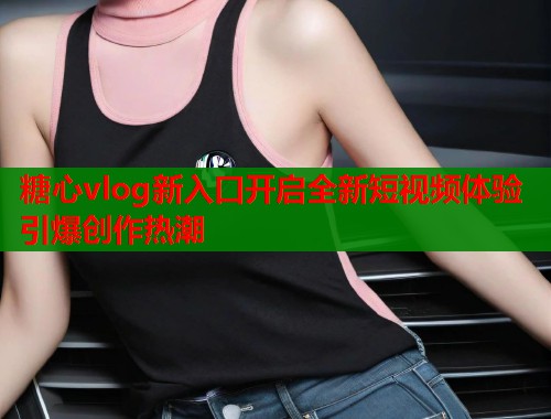 糖心vlog新入口开启全新短视频体验引爆创作热潮  第2张