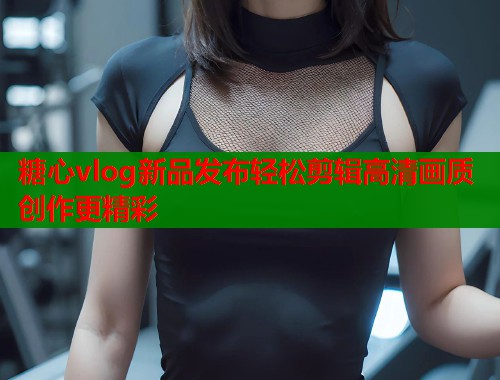 糖心vlog新品发布轻松剪辑高清画质创作更精彩  第1张