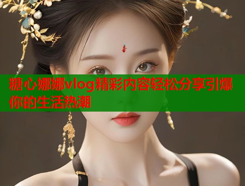 糖心娜娜vlog精彩内容轻松分享引爆你的生活热潮  第1张