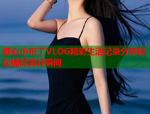 糖心小布丁VLOG精彩生活记录分享轻松捕捉美好瞬间  第1张