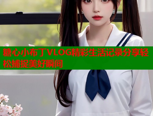 糖心小布丁VLOG精彩生活记录分享轻松捕捉美好瞬间  第2张