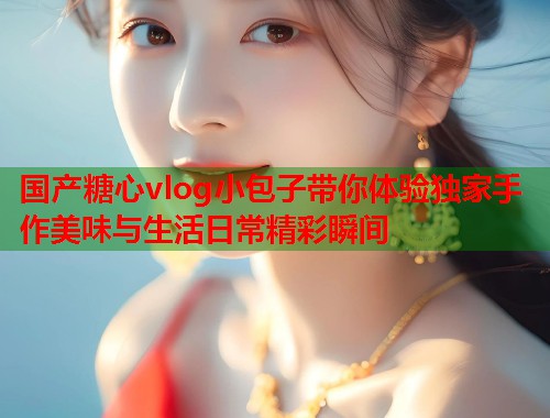 国产糖心vlog小包子带你体验独家手作美味与生活日常精彩瞬间  第1张