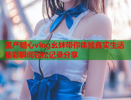 国产糖心vlog幺妹带你体验真实生活精彩瞬间轻松记录分享  第1张