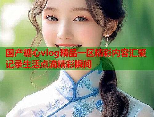 国产糖心vlog精品一区精彩内容汇聚记录生活点滴精彩瞬间  第1张