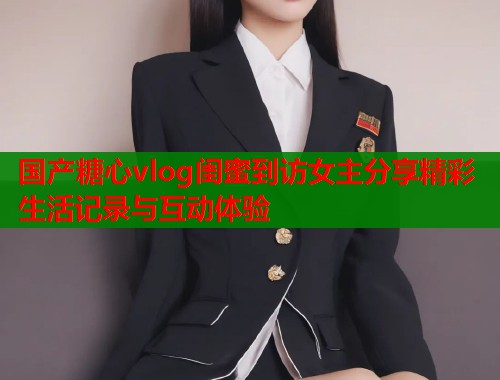 国产糖心vlog闺蜜到访女主分享精彩生活记录与互动体验  第2张