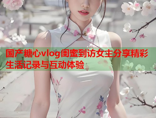 国产糖心vlog闺蜜到访女主分享精彩生活记录与互动体验  第1张