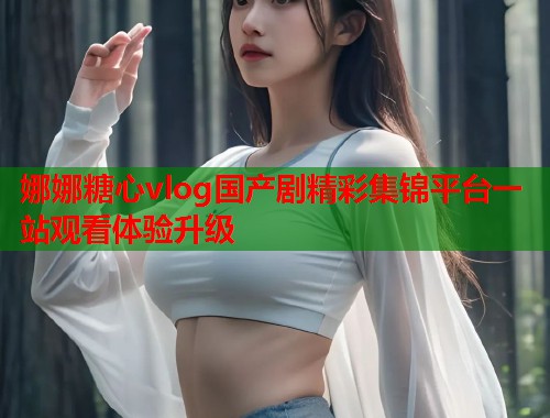 娜娜糖心vlog国产剧精彩集锦平台一站观看体验升级  第1张