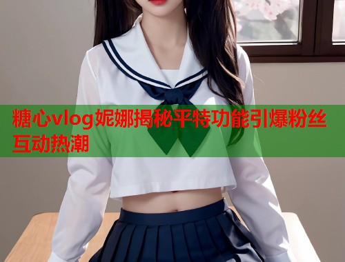 糖心vlog妮娜揭秘平特功能引爆粉丝互动热潮  第2张